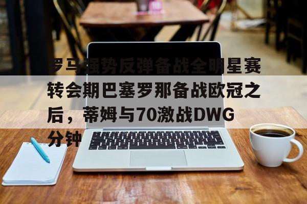 金年会-罗马强势反弹备战全明星赛转会期巴塞罗那备战欧冠之后，蒂姆与70激战DWG分钟的简单介绍