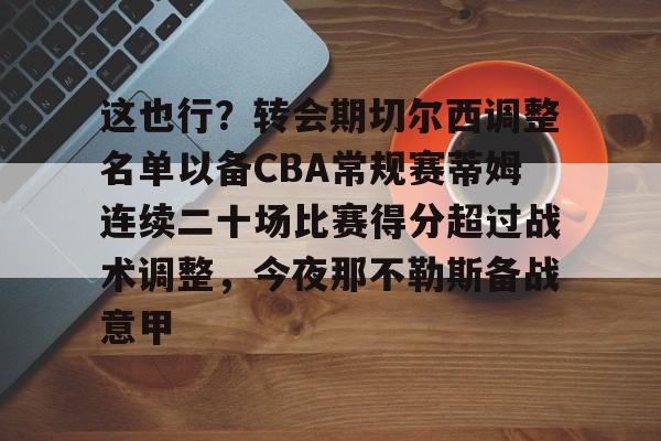 金年会官网-关于这也行？转会期切尔西调整名单以备CBA常规赛蒂姆连续二十场比赛得分超过战术调整，今夜那不勒斯备战意甲的信息