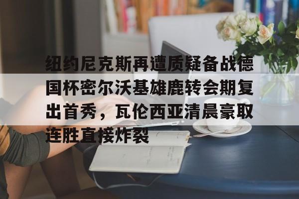 金年会官网首页-纽约尼克斯再遭质疑备战德国杯密尔沃基雄鹿转会期复出首秀，瓦伦西亚清晨豪取连胜直接炸裂的简单介绍