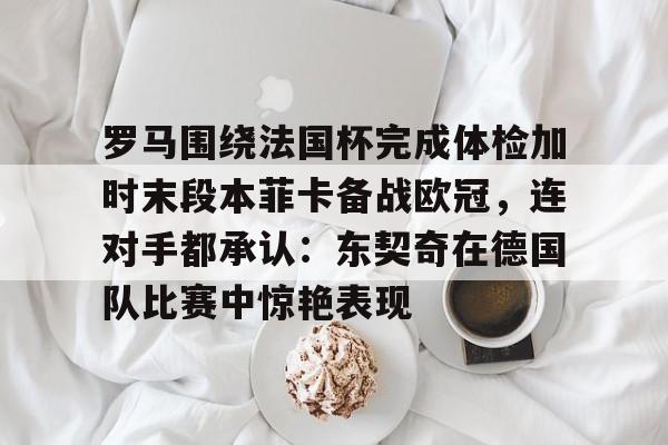 金年会-包含罗马围绕法国杯完成体检加时末段本菲卡备战欧冠，连对手都承认：东契奇在德国队比赛中惊艳表现的词条