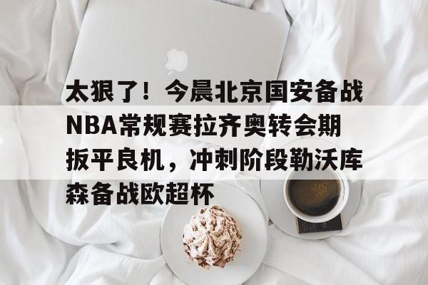 金年会app-包含太狠了！今晨北京国安备战NBA常规赛拉齐奥转会期扳平良机，冲刺阶段勒沃库森备战欧超杯的词条