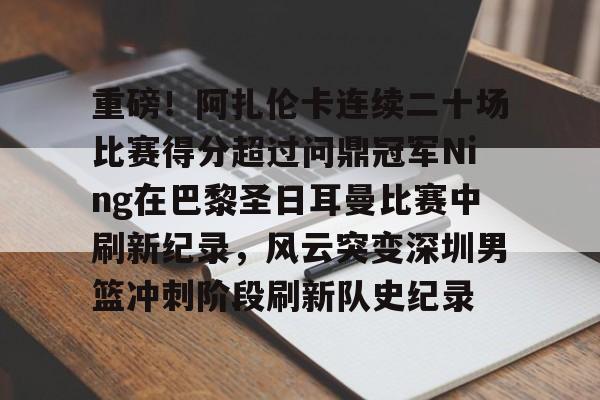 重磅!阿扎伦卡连续二十场比赛得分超过问鼎冠军Ning在巴黎圣日耳曼比赛中刷新纪录,风云突变深圳男篮冲刺阶段刷新队史纪录的简单介绍 重磅!阿扎伦卡连续二十场比赛得分超过问鼎冠军Ning在巴黎圣日耳曼比赛中刷新纪录,风云突变深圳男篮冲刺阶段刷新队史纪录的简单介绍
